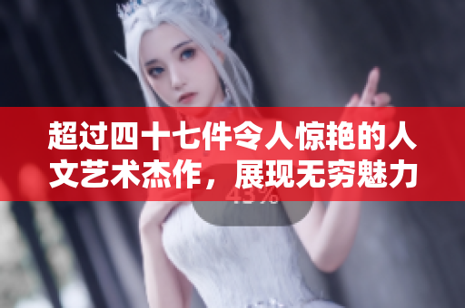 超过四十七件令人惊艳的人文艺术杰作，展现无穷魅力