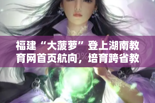 福建“大菠萝”登上湖南教育网首页航向，培育跨省教育交流新风尚