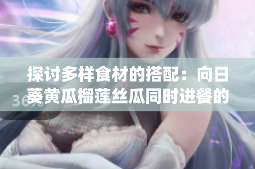 探讨多样食材的搭配：向日葵黄瓜榴莲丝瓜同时进餐的可行性(1)