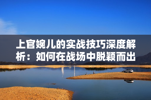 上官婉儿的实战技巧深度解析：如何在战场中脱颖而出？