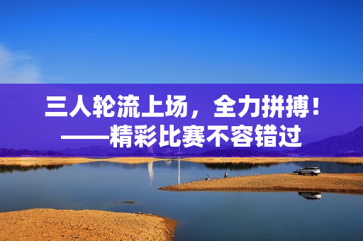 三人轮流上场，全力拼搏！——精彩比赛不容错过