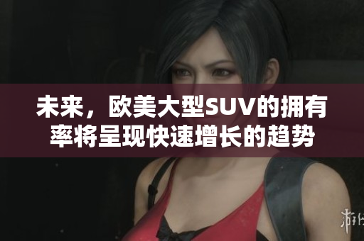 未来，欧美大型SUV的拥有率将呈现快速增长的趋势