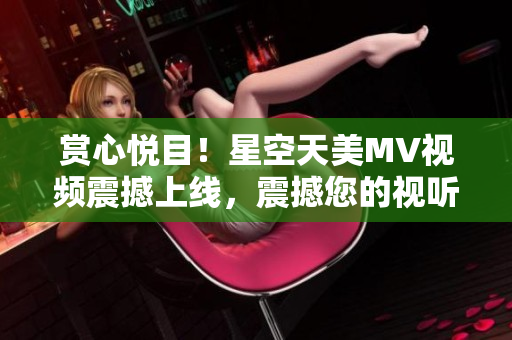 赏心悦目！星空天美MV视频震撼上线，震撼您的视听感官