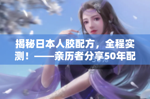 揭秘日本人胶配方，全程实测！——亲历者分享50年配方解密