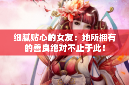 细腻贴心的女友：她所拥有的善良绝对不止于此！