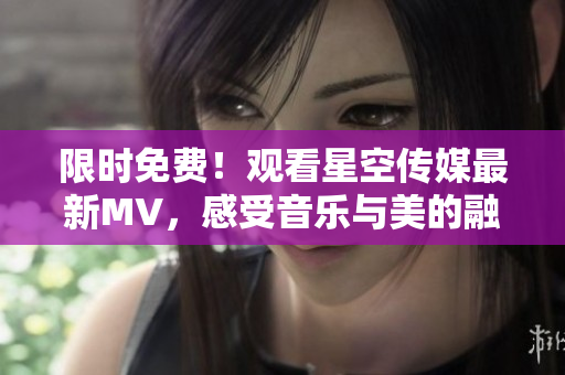 限时免费！观看星空传媒最新MV，感受音乐与美的融合！
