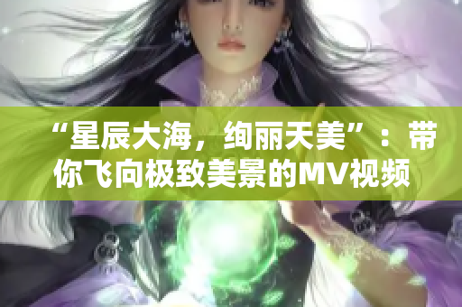 “星辰大海，绚丽天美”：带你飞向极致美景的MV视频