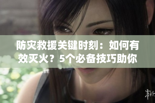 防灾救援关键时刻：如何有效灭火？5个必备技巧助你化险为夷(1)