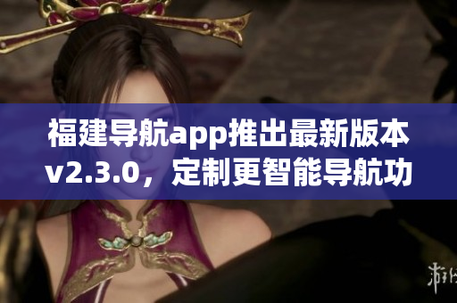福建导航app推出最新版本v2.3.0，定制更智能导航功能(1)