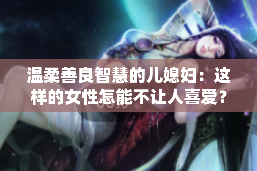 温柔善良智慧的儿媳妇：这样的女性怎能不让人喜爱？