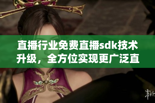 直播行业免费直播sdk技术升级，全方位实现更广泛直播服务(1)