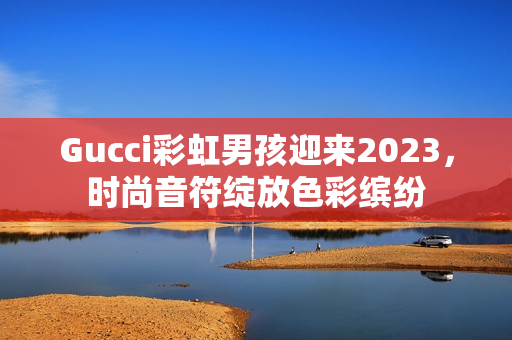 Gucci彩虹男孩迎来2023，时尚音符绽放色彩缤纷