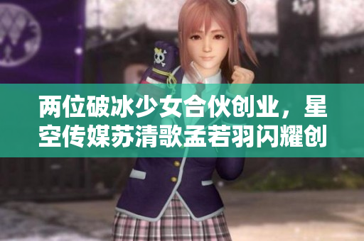 两位破冰少女合伙创业，星空传媒苏清歌孟若羽闪耀创新之路