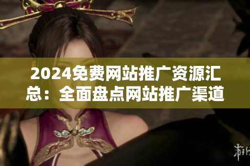 2024免费网站推广资源汇总：全面盘点网站推广渠道及优质资源