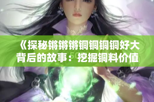 《探秘锵锵锵铜铜铜铜好大背后的故事：挖掘铜料价值与魅力》