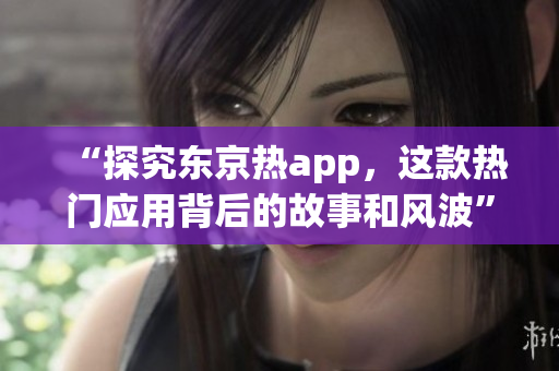 “探究东京热app，这款热门应用背后的故事和风波”