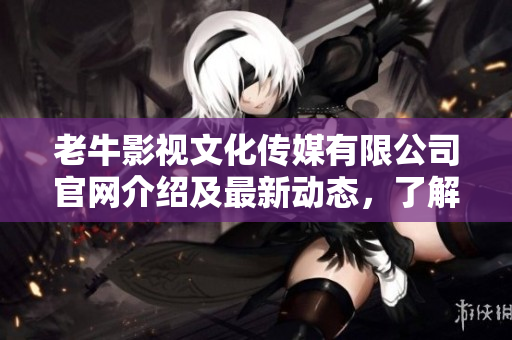 老牛影视文化传媒有限公司官网介绍及最新动态，了解影视文化新趋势