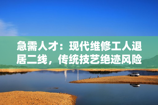 急需人才：现代维修工人退居二线，传统技艺绝迹风险加剧