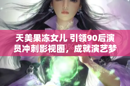 天美果冻女儿 引领90后演员冲刺影视圈，成就演艺梦想