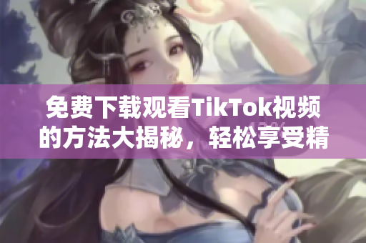 免费下载观看TikTok视频的方法大揭秘，轻松享受精彩内容