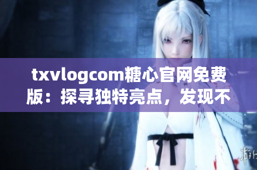 txvlogcom糖心官网免费版：探寻独特亮点，发现不一样的魅力(1)