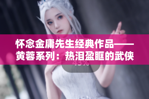 怀念金庸先生经典作品——黄蓉系列：热泪盈眶的武侠篇章