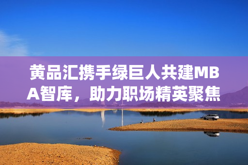 黄品汇携手绿巨人共建MBA智库，助力职场精英聚焦商业智慧(1)