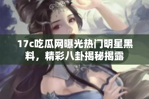 17c吃瓜网曝光热门明星黑料，精彩八卦揭秘揭露