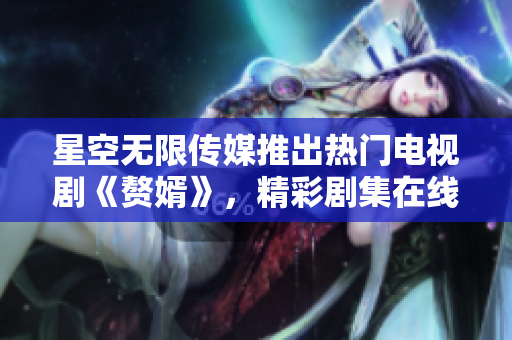 星空无限传媒推出热门电视剧《赘婿》，精彩剧集在线观看