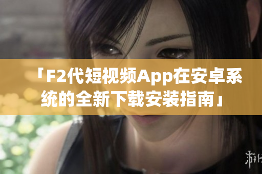 「F2代短视频App在安卓系统的全新下载安装指南」