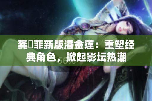 龚玥菲新版潘金莲：重塑经典角色，掀起影坛热潮