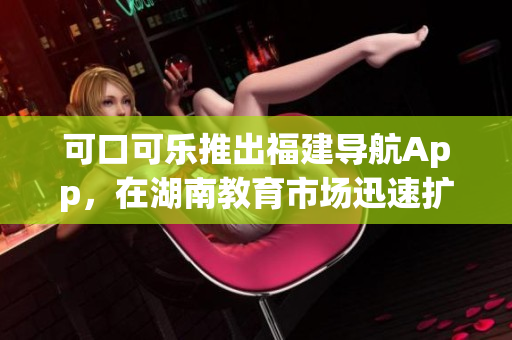 可口可乐推出福建导航App，在湖南教育市场迅速扩张