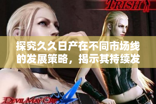 探究久久日产在不同市场线的发展策略，揭示其持续发展的动力