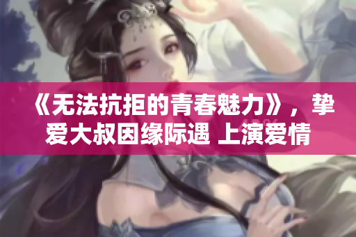 《无法抗拒的青春魅力》，挚爱大叔因缘际遇 上演爱情喜剧