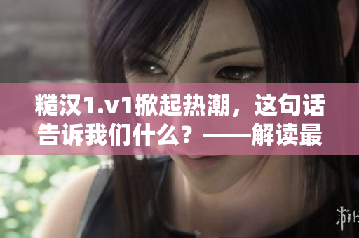 糙汉1.v1掀起热潮，这句话告诉我们什么？——解读最火流行语