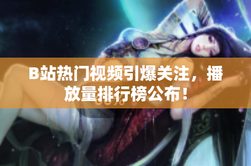 B站热门视频引爆关注，播放量排行榜公布！