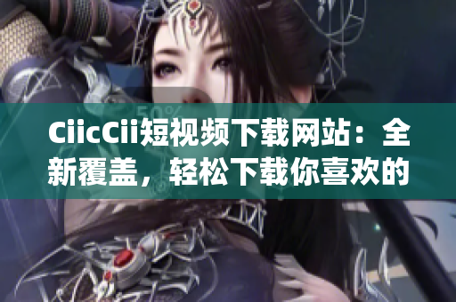 CiicCii短视频下载网站：全新覆盖，轻松下载你喜欢的短视频(1)