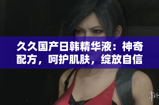 久久国产日韩精华液：神奇配方，呵护肌肤，绽放自信。