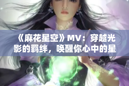 《麻花星空》MV：穿越光影的羁绊，唤醒你心中的星空之梦