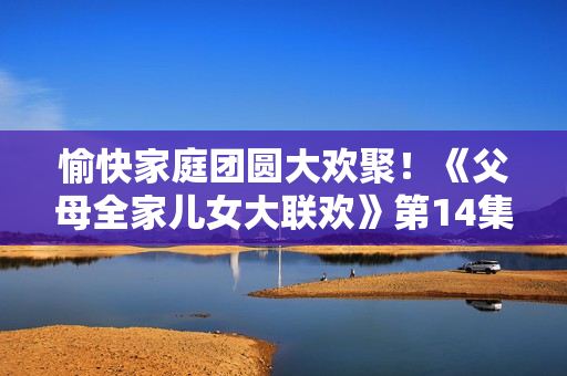 愉快家庭团圆大欢聚！《父母全家儿女大联欢》第14集再现幸福时刻
