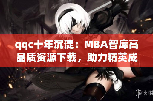 qqc十年沉淀：MBA智库高品质资源下载，助力精英成长