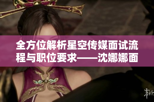 全方位解析星空传媒面试流程与职位要求——沈娜娜面授职场秘笈