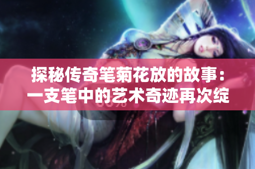 探秘传奇笔菊花放的故事：一支笔中的艺术奇迹再次绽放
