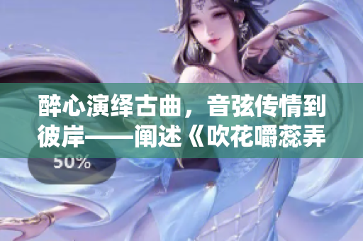 醉心演绎古曲，音弦传情到彼岸——阐述《吹花嚼蕊弄冰弦》的艺术美学