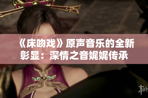 《床吻戏》原声音乐的全新彰显：深情之音娓娓传承