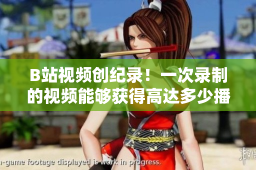 B站视频创纪录！一次录制的视频能够获得高达多少播放量？