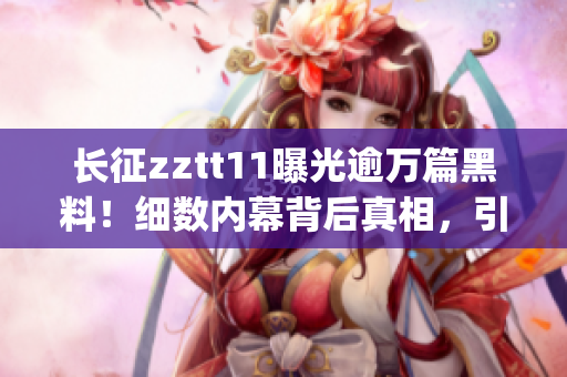 长征zztt11曝光逾万篇黑料！细数内幕背后真相，引发轰动报道(1)