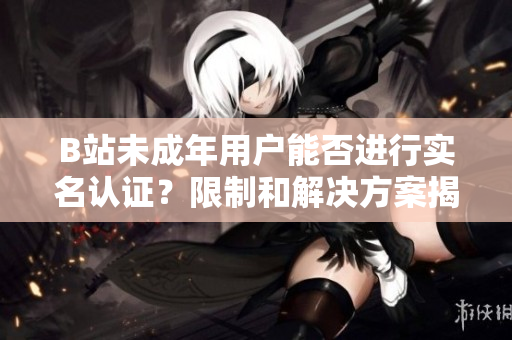 B站未成年用户能否进行实名认证？限制和解决方案揭秘