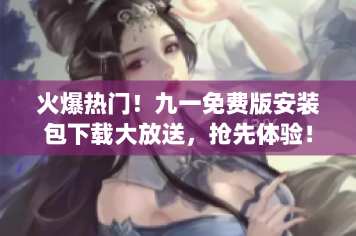 火爆热门！九一免费版安装包下载大放送，抢先体验！(1)