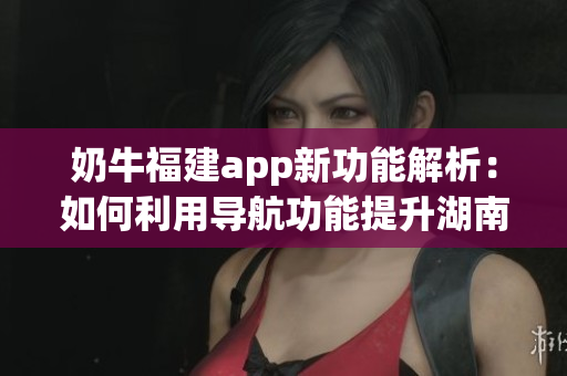 奶牛福建app新功能解析：如何利用导航功能提升湖南教育水平(1)